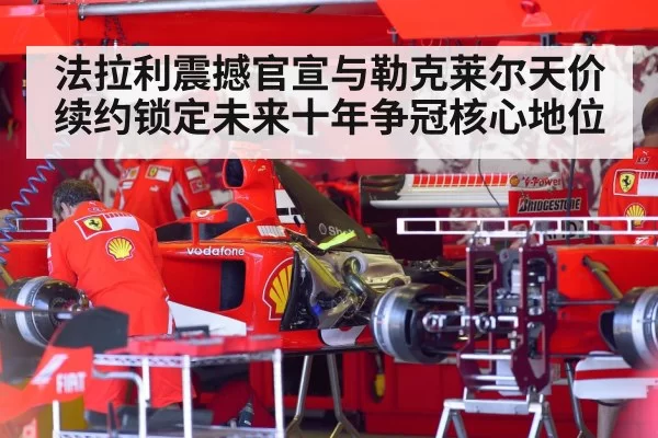 法拉利震撼官宣与勒克莱尔天价续约锁定未来十年争冠核心地位